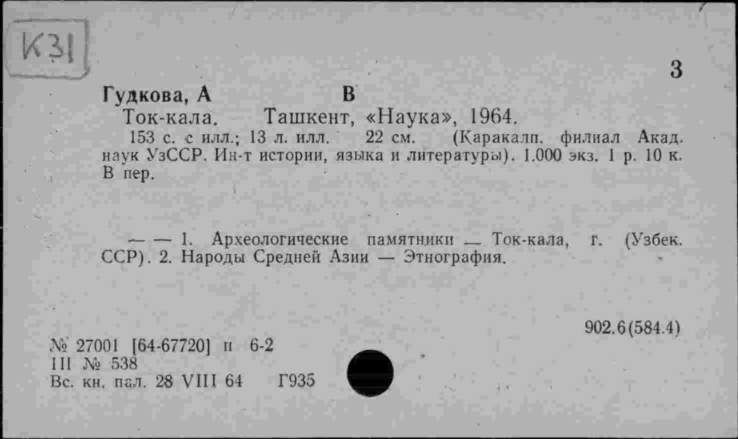 ﻿з
Гудкова, А	В
Ток-кала.	Ташкент, «Наука», 1964.
153 с. с илл.; 13 л. илл. 22 см. (Каракалл. филиал Акад, наук УзССР. Ин-т истории, языка и литературы). 1.000 экз. 1 р. 10 к. В пер.
----1. Археологические памятники ______ Ток-кала, Г. (Узбек.
ССР). 2. Народы Средней Азии — Этнография.
№ 27001 [64-67720] и 6-2
III № 538
Вс. кн. пал. 28 VIII 64	Г935
902.6(584.4)